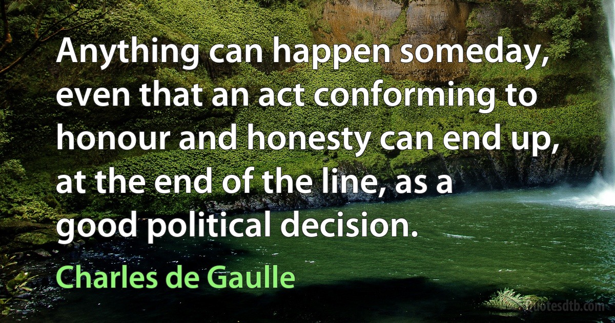 Anything can happen someday, even that an act conforming to honour and honesty can end up, at the end of the line, as a good political decision. (Charles de Gaulle)