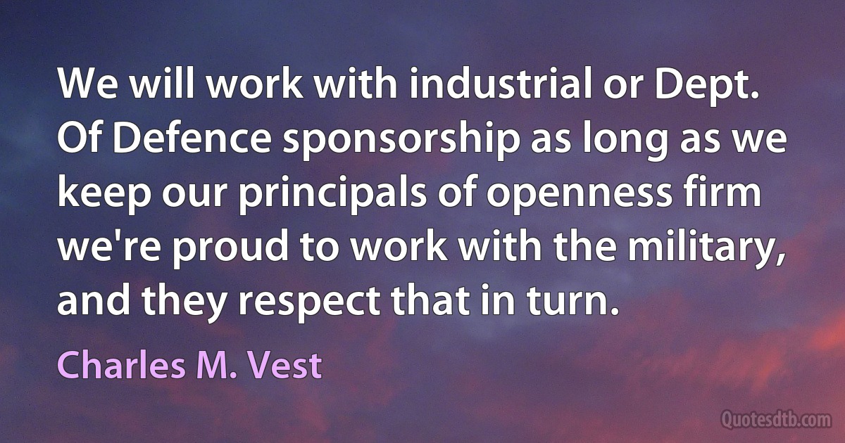 We will work with industrial or Dept. Of Defence sponsorship as long as we keep our principals of openness firm we're proud to work with the military, and they respect that in turn. (Charles M. Vest)