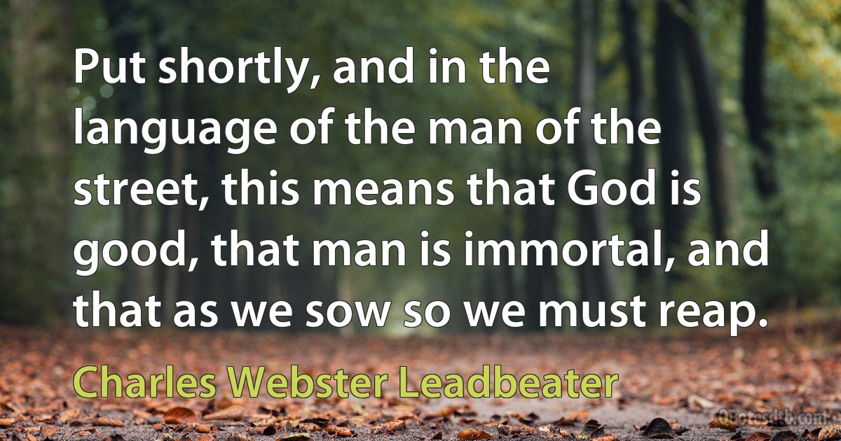 Put shortly, and in the language of the man of the street, this means that God is good, that man is immortal, and that as we sow so we must reap. (Charles Webster Leadbeater)