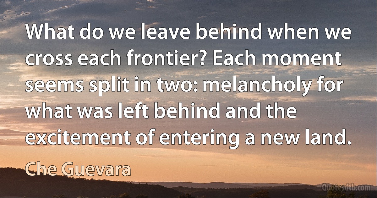 What do we leave behind when we cross each frontier? Each moment seems split in two: melancholy for what was left behind and the excitement of entering a new land. (Che Guevara)