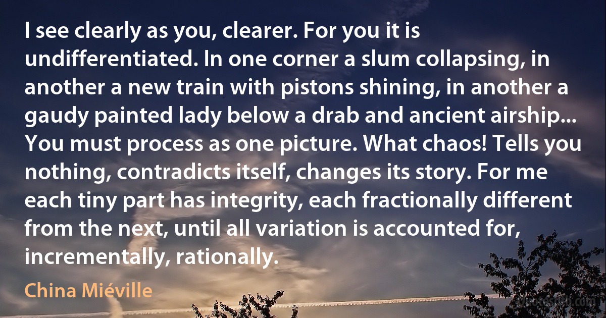 I see clearly as you, clearer. For you it is undifferentiated. In one corner a slum collapsing, in another a new train with pistons shining, in another a gaudy painted lady below a drab and ancient airship... You must process as one picture. What chaos! Tells you nothing, contradicts itself, changes its story. For me each tiny part has integrity, each fractionally different from the next, until all variation is accounted for, incrementally, rationally. (China Miéville)