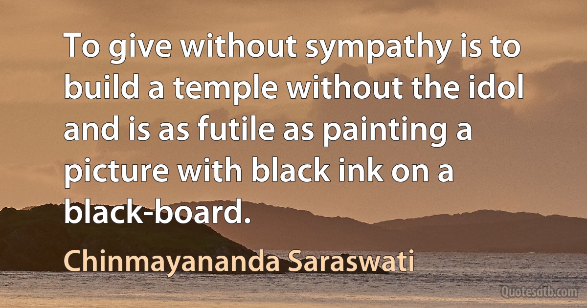 To give without sympathy is to build a temple without the idol and is as futile as painting a picture with black ink on a black-board. (Chinmayananda Saraswati)