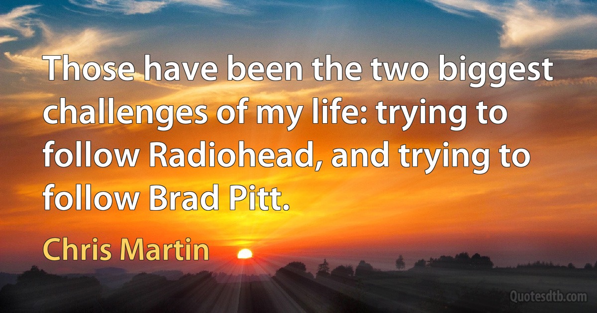 Those have been the two biggest challenges of my life: trying to follow Radiohead, and trying to follow Brad Pitt. (Chris Martin)