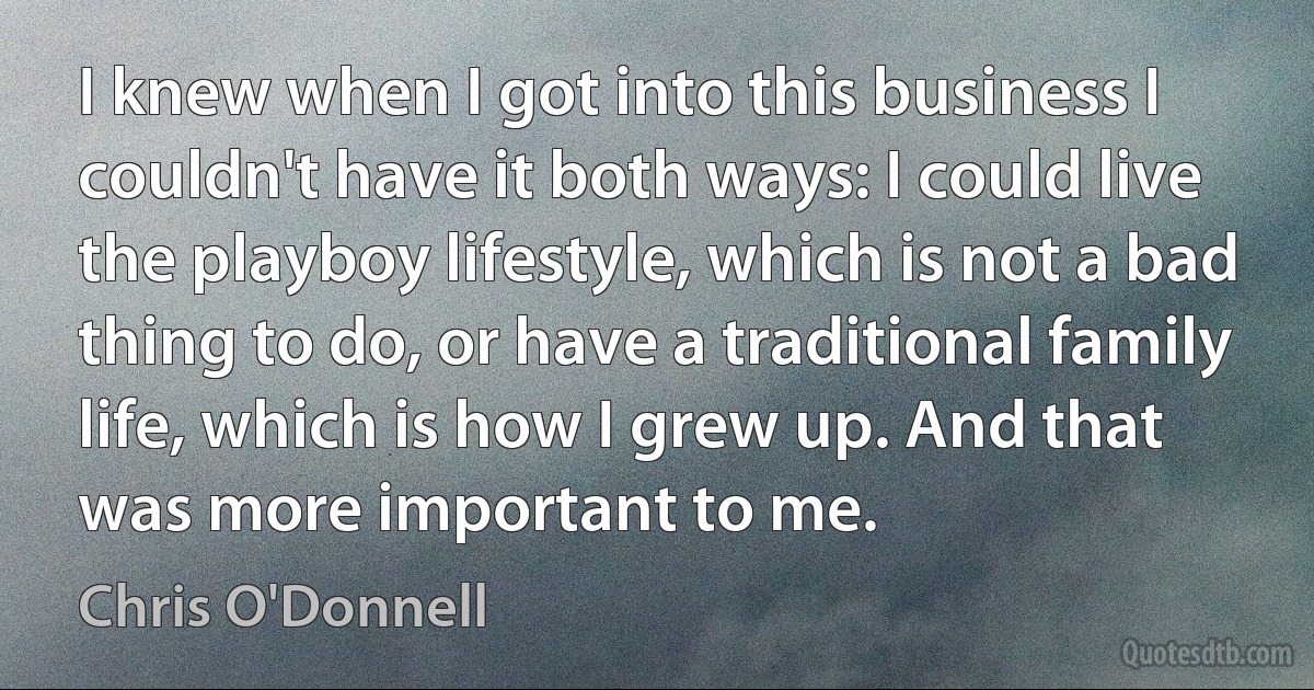 I knew when I got into this business I couldn't have it both ways: I could live the playboy lifestyle, which is not a bad thing to do, or have a traditional family life, which is how I grew up. And that was more important to me. (Chris O'Donnell)