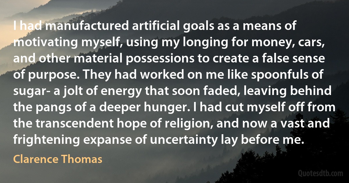 I had manufactured artificial goals as a means of motivating myself, using my longing for money, cars, and other material possessions to create a false sense of purpose. They had worked on me like spoonfuls of sugar- a jolt of energy that soon faded, leaving behind the pangs of a deeper hunger. I had cut myself off from the transcendent hope of religion, and now a vast and frightening expanse of uncertainty lay before me. (Clarence Thomas)