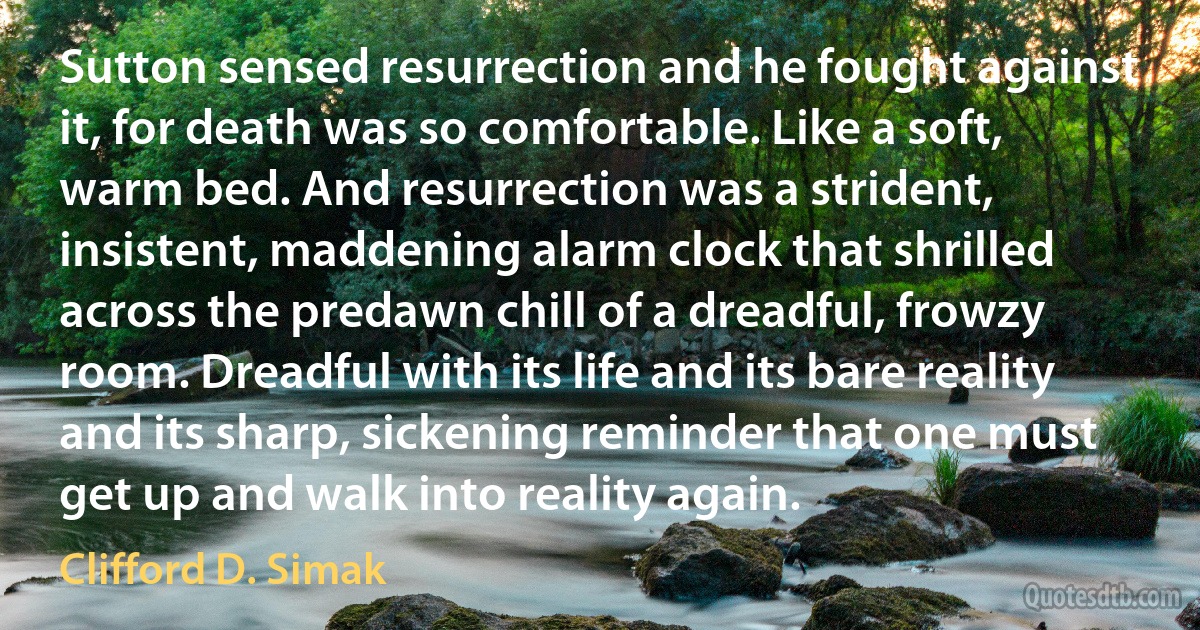 Sutton sensed resurrection and he fought against it, for death was so comfortable. Like a soft, warm bed. And resurrection was a strident, insistent, maddening alarm clock that shrilled across the predawn chill of a dreadful, frowzy room. Dreadful with its life and its bare reality and its sharp, sickening reminder that one must get up and walk into reality again. (Clifford D. Simak)