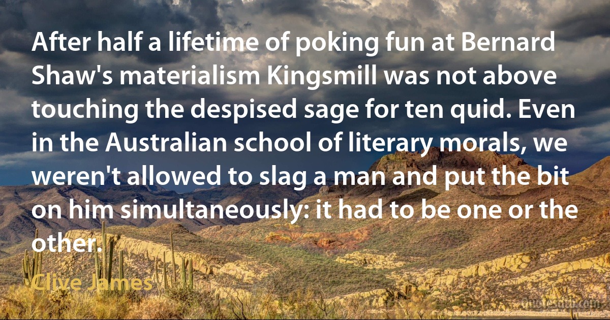 After half a lifetime of poking fun at Bernard Shaw's materialism Kingsmill was not above touching the despised sage for ten quid. Even in the Australian school of literary morals, we weren't allowed to slag a man and put the bit on him simultaneously: it had to be one or the other. (Clive James)