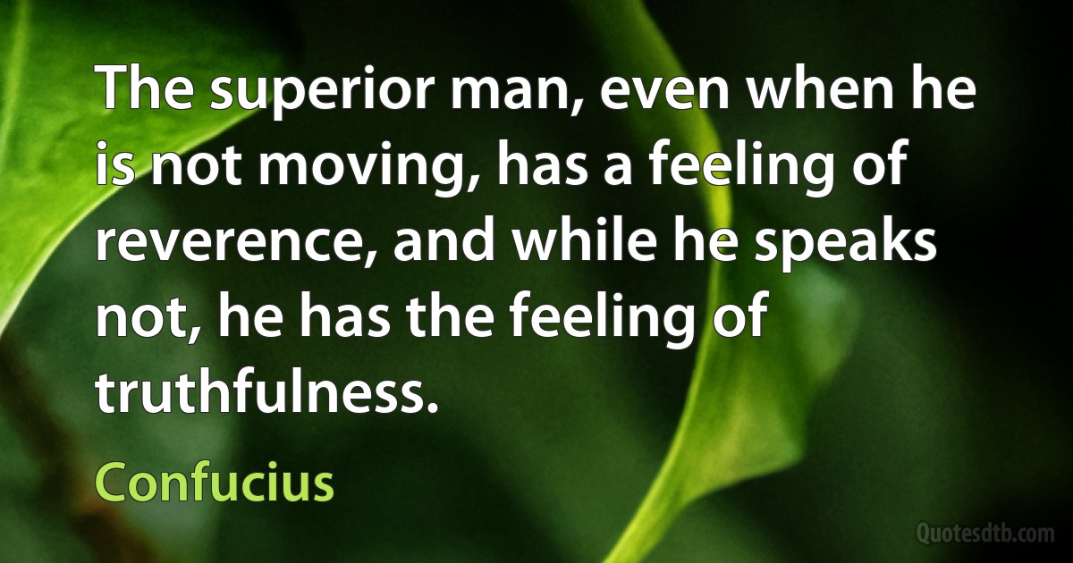 The superior man, even when he is not moving, has a feeling of reverence, and while he speaks not, he has the feeling of truthfulness. (Confucius)