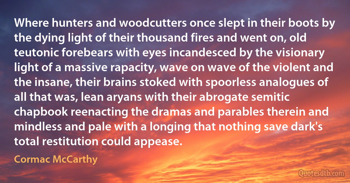 Where hunters and woodcutters once slept in their boots by the dying light of their thousand fires and went on, old teutonic forebears with eyes incandesced by the visionary light of a massive rapacity, wave on wave of the violent and the insane, their brains stoked with spoorless analogues of all that was, lean aryans with their abrogate semitic chapbook reenacting the dramas and parables therein and mindless and pale with a longing that nothing save dark's total restitution could appease. (Cormac McCarthy)