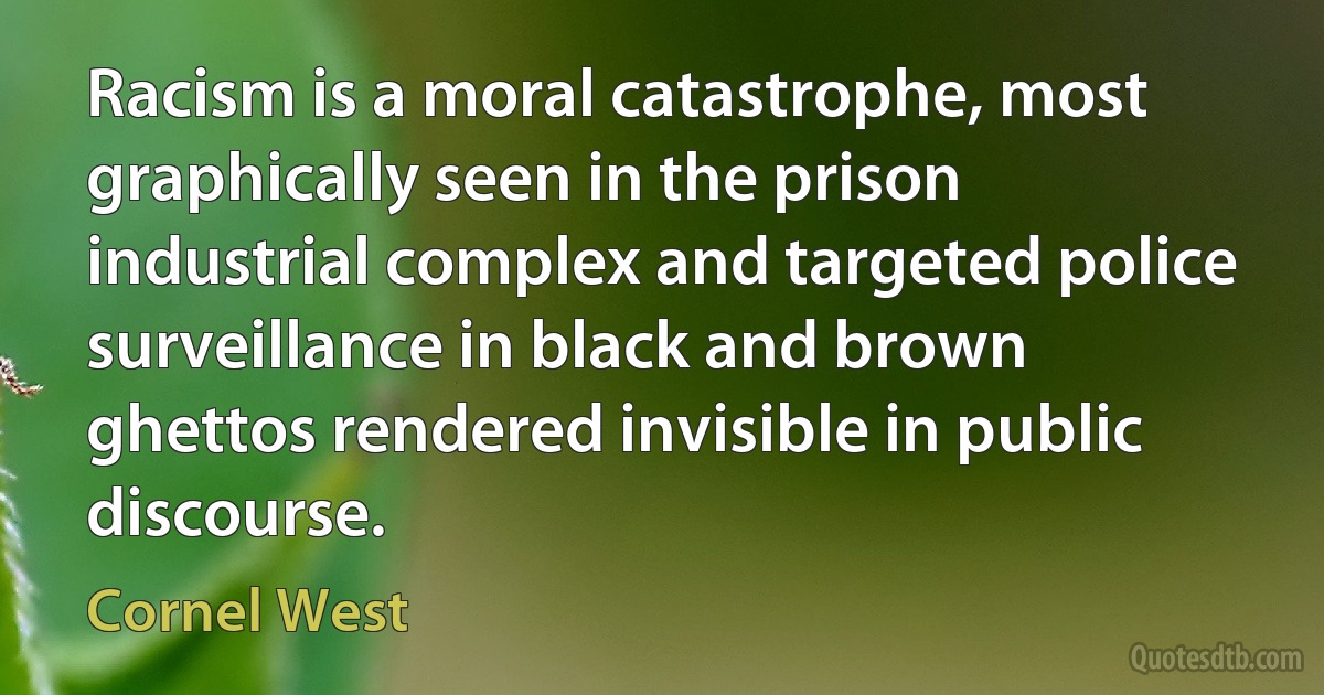 Racism is a moral catastrophe, most graphically seen in the prison industrial complex and targeted police surveillance in black and brown ghettos rendered invisible in public discourse. (Cornel West)