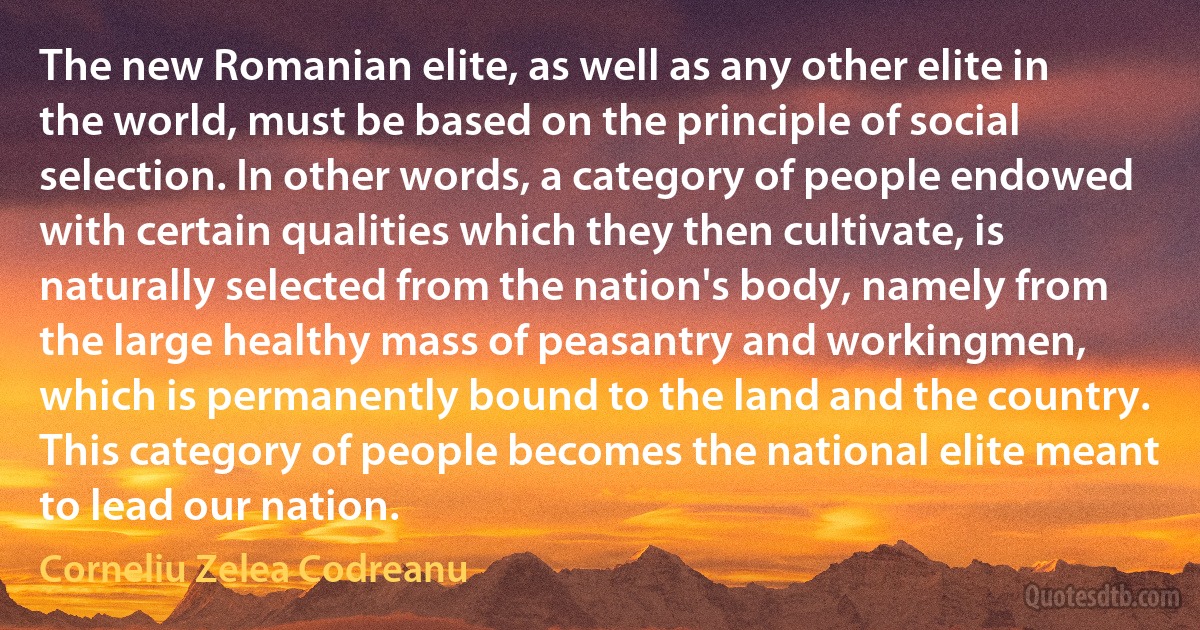 The new Romanian elite, as well as any other elite in the world, must be based on the principle of social selection. In other words, a category of people endowed with certain qualities which they then cultivate, is naturally selected from the nation's body, namely from the large healthy mass of peasantry and workingmen, which is permanently bound to the land and the country. This category of people becomes the national elite meant to lead our nation. (Corneliu Zelea Codreanu)