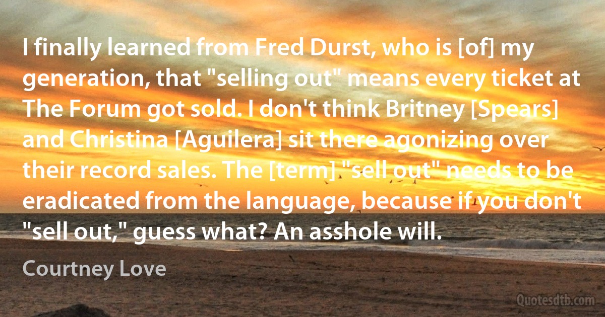 I finally learned from Fred Durst, who is [of] my generation, that "selling out" means every ticket at The Forum got sold. I don't think Britney [Spears] and Christina [Aguilera] sit there agonizing over their record sales. The [term] "sell out" needs to be eradicated from the language, because if you don't "sell out," guess what? An asshole will. (Courtney Love)