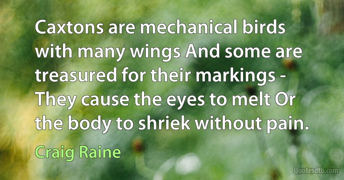 Caxtons are mechanical birds with many wings And some are treasured for their markings - They cause the eyes to melt Or the body to shriek without pain. (Craig Raine)