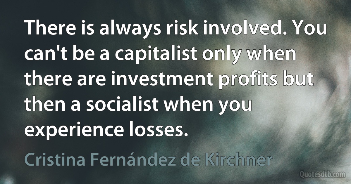 There is always risk involved. You can't be a capitalist only when there are investment profits but then a socialist when you experience losses. (Cristina Fernández de Kirchner)