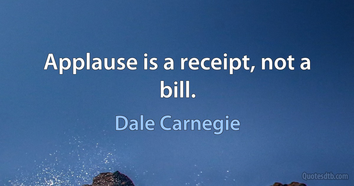 Applause is a receipt, not a bill. (Dale Carnegie)