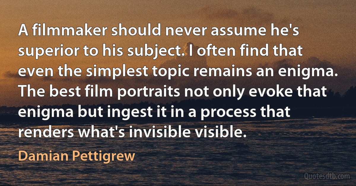 A filmmaker should never assume he's superior to his subject. I often find that even the simplest topic remains an enigma. The best film portraits not only evoke that enigma but ingest it in a process that renders what's invisible visible. (Damian Pettigrew)