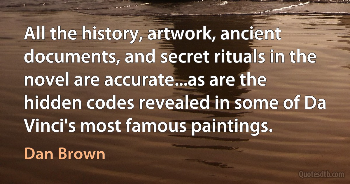 All the history, artwork, ancient documents, and secret rituals in the novel are accurate...as are the hidden codes revealed in some of Da Vinci's most famous paintings. (Dan Brown)