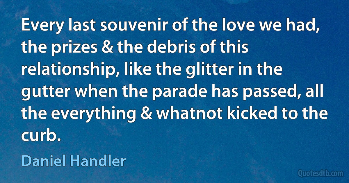 Every last souvenir of the love we had, the prizes & the debris of this relationship, like the glitter in the gutter when the parade has passed, all the everything & whatnot kicked to the curb. (Daniel Handler)