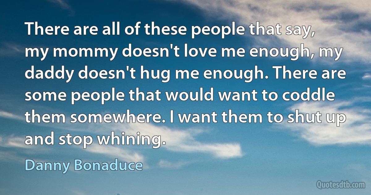 There are all of these people that say, my mommy doesn't love me enough, my daddy doesn't hug me enough. There are some people that would want to coddle them somewhere. I want them to shut up and stop whining. (Danny Bonaduce)