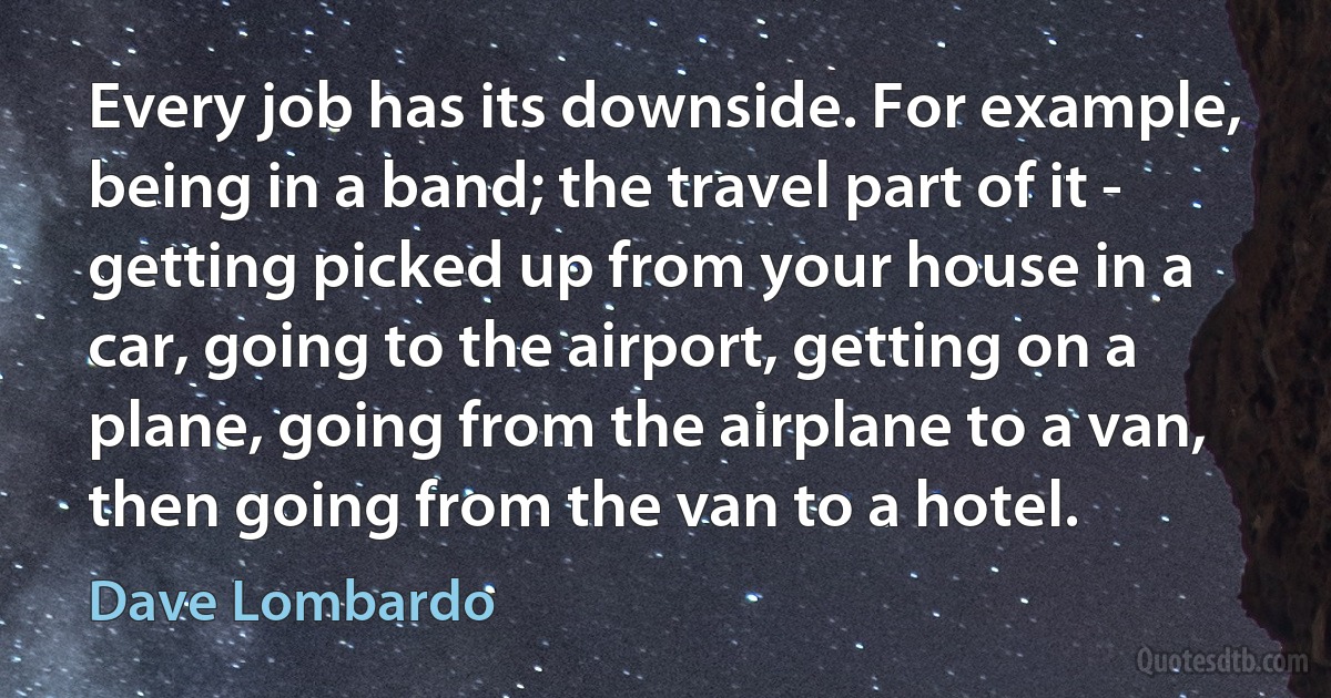 Every job has its downside. For example, being in a band; the travel part of it - getting picked up from your house in a car, going to the airport, getting on a plane, going from the airplane to a van, then going from the van to a hotel. (Dave Lombardo)