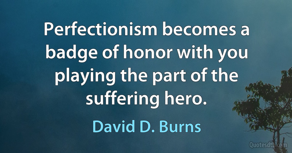 Perfectionism becomes a badge of honor with you playing the part of the suffering hero. (David D. Burns)