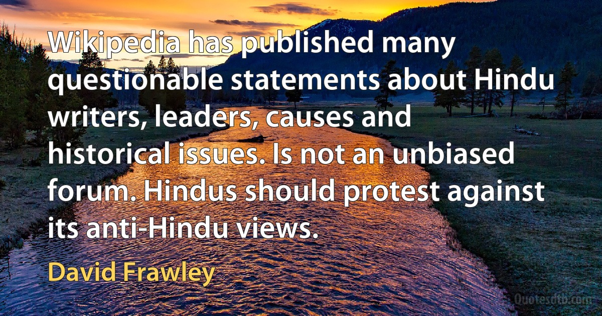 Wikipedia has published many questionable statements about Hindu writers, leaders, causes and historical issues. Is not an unbiased forum. Hindus should protest against its anti-Hindu views. (David Frawley)