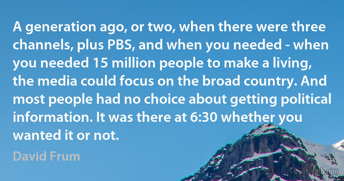 A generation ago, or two, when there were three channels, plus PBS, and when you needed - when you needed 15 million people to make a living, the media could focus on the broad country. And most people had no choice about getting political information. It was there at 6:30 whether you wanted it or not. (David Frum)