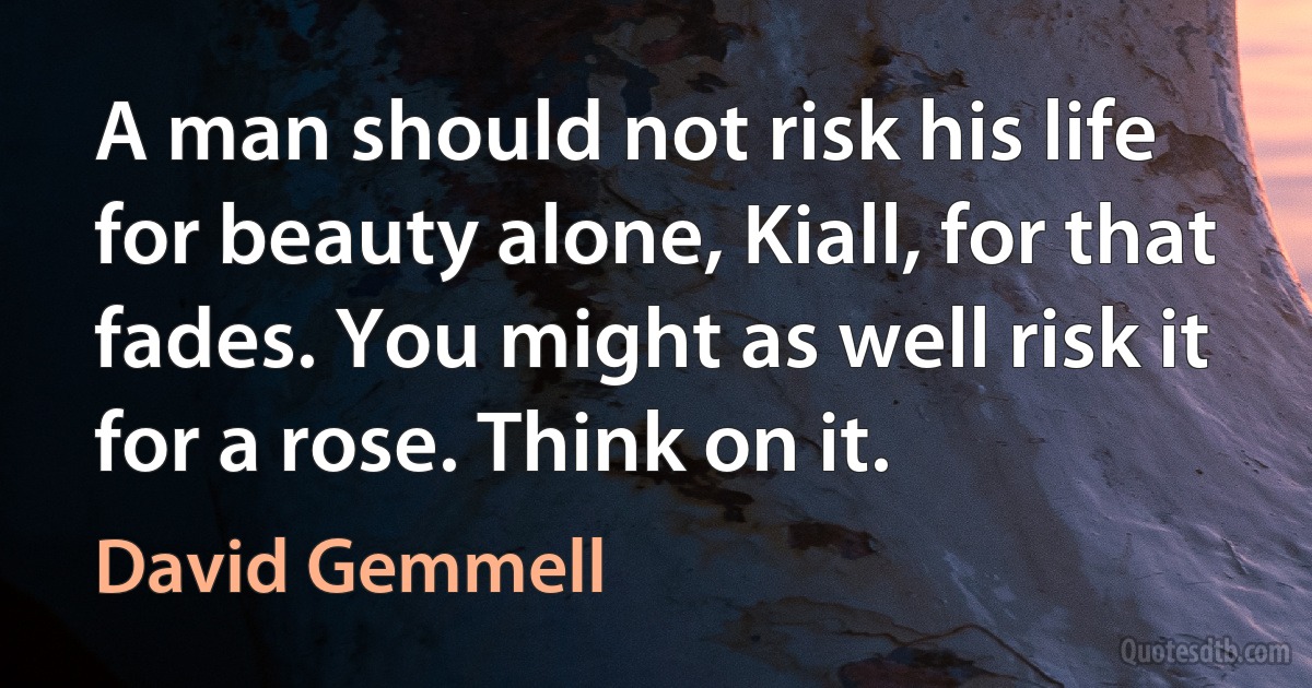 A man should not risk his life for beauty alone, Kiall, for that fades. You might as well risk it for a rose. Think on it. (David Gemmell)