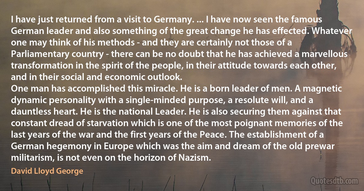 I have just returned from a visit to Germany. ... I have now seen the famous German leader and also something of the great change he has effected. Whatever one may think of his methods - and they are certainly not those of a Parliamentary country - there can be no doubt that he has achieved a marvellous transformation in the spirit of the people, in their attitude towards each other, and in their social and economic outlook.
One man has accomplished this miracle. He is a born leader of men. A magnetic dynamic personality with a single-minded purpose, a resolute will, and a dauntless heart. He is the national Leader. He is also securing them against that constant dread of starvation which is one of the most poignant memories of the last years of the war and the first years of the Peace. The establishment of a German hegemony in Europe which was the aim and dream of the old prewar militarism, is not even on the horizon of Nazism. (David Lloyd George)