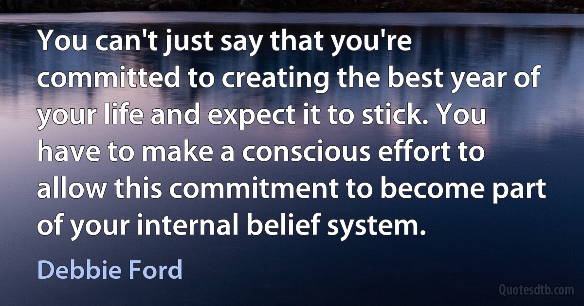 You can't just say that you're committed to creating the best year of your life and expect it to stick. You have to make a conscious effort to allow this commitment to become part of your internal belief system. (Debbie Ford)