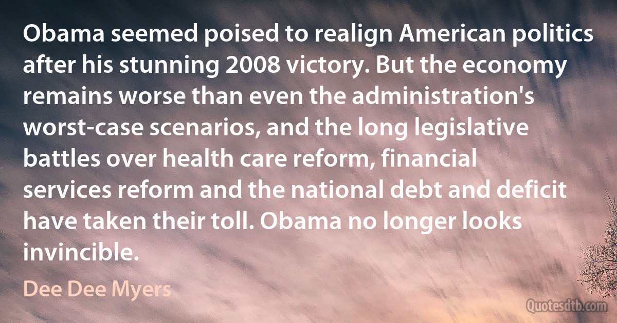 Obama seemed poised to realign American politics after his stunning 2008 victory. But the economy remains worse than even the administration's worst-case scenarios, and the long legislative battles over health care reform, financial services reform and the national debt and deficit have taken their toll. Obama no longer looks invincible. (Dee Dee Myers)