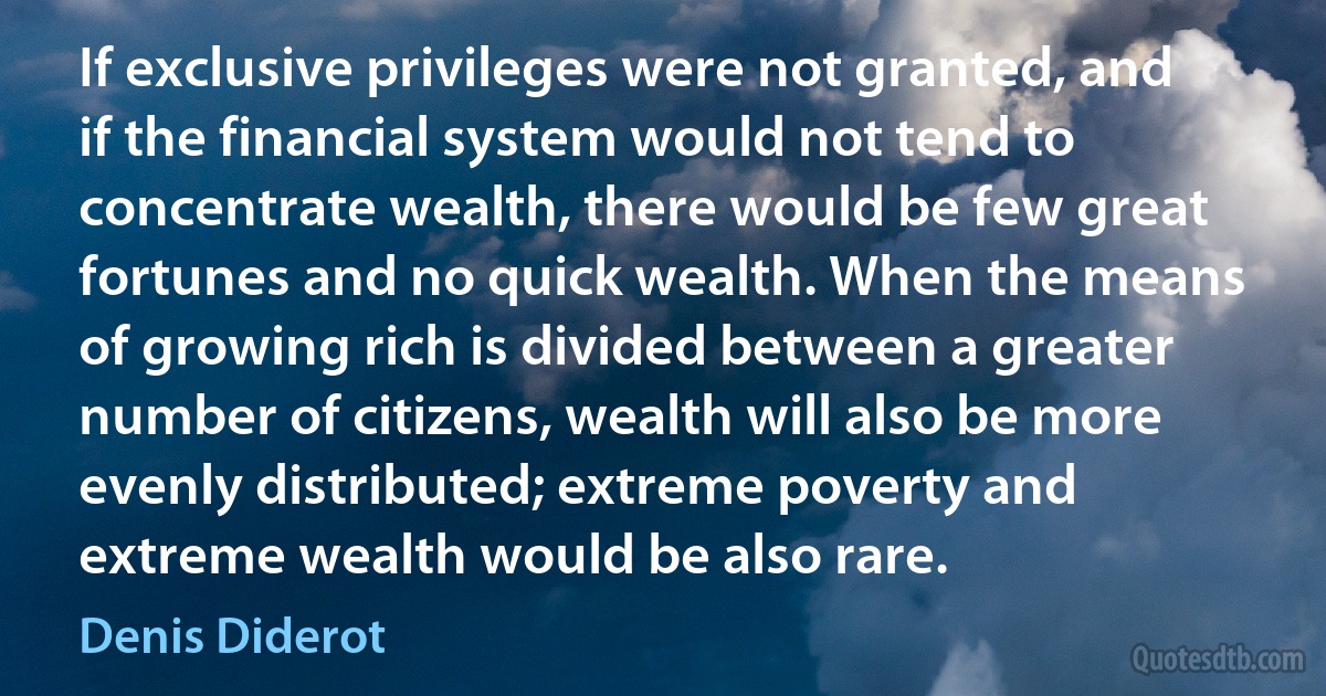 If exclusive privileges were not granted, and if the financial system would not tend to concentrate wealth, there would be few great fortunes and no quick wealth. When the means of growing rich is divided between a greater number of citizens, wealth will also be more evenly distributed; extreme poverty and extreme wealth would be also rare. (Denis Diderot)