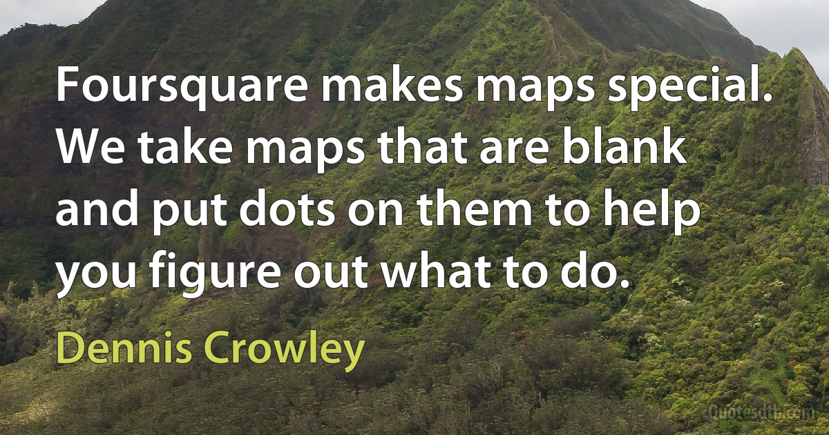 Foursquare makes maps special. We take maps that are blank and put dots on them to help you figure out what to do. (Dennis Crowley)