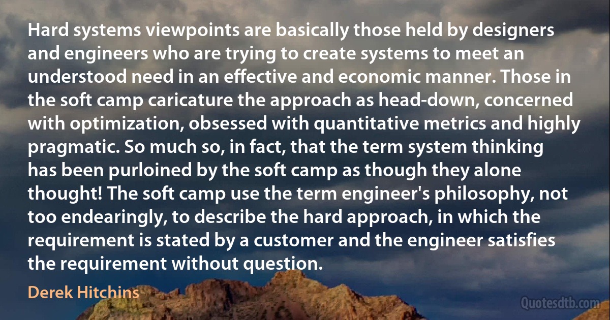 Hard systems viewpoints are basically those held by designers and engineers who are trying to create systems to meet an understood need in an effective and economic manner. Those in the soft camp caricature the approach as head-down, concerned with optimization, obsessed with quantitative metrics and highly pragmatic. So much so, in fact, that the term system thinking has been purloined by the soft camp as though they alone thought! The soft camp use the term engineer's philosophy, not too endearingly, to describe the hard approach, in which the requirement is stated by a customer and the engineer satisfies the requirement without question. (Derek Hitchins)