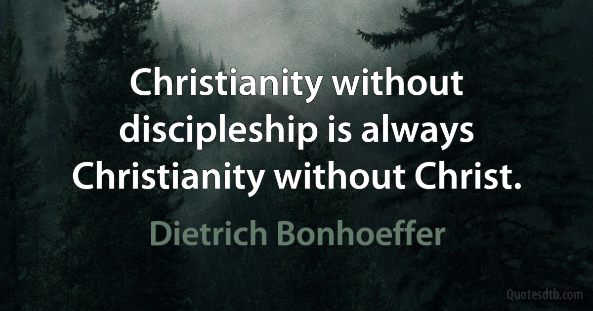 Christianity without discipleship is always Christianity without Christ. (Dietrich Bonhoeffer)