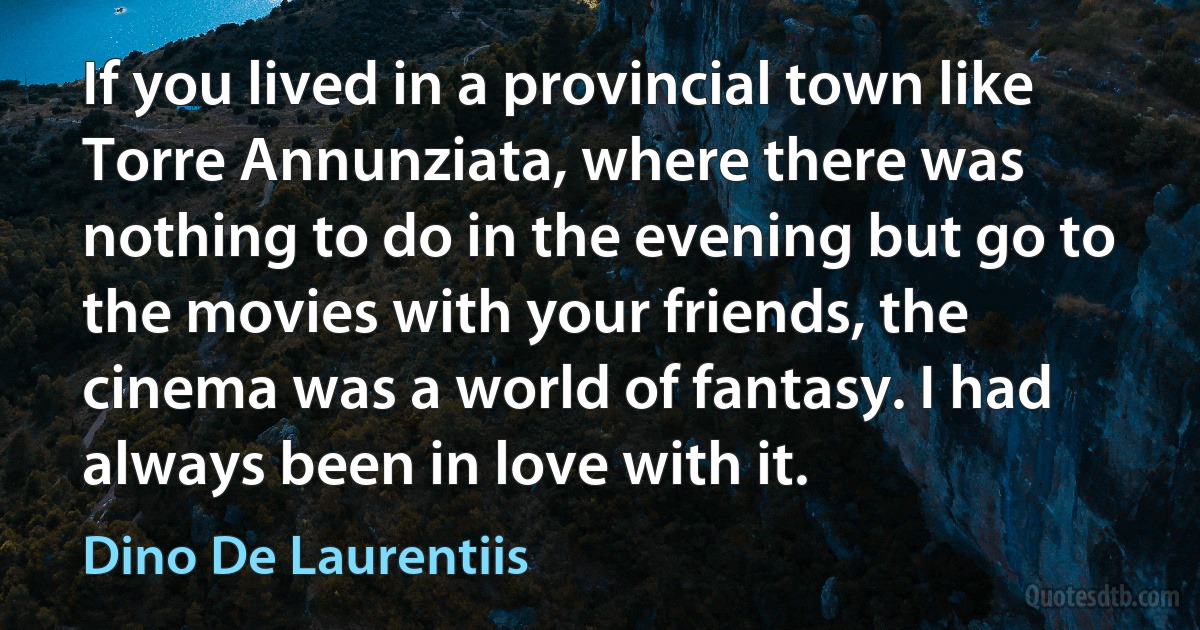 If you lived in a provincial town like Torre Annunziata, where there was nothing to do in the evening but go to the movies with your friends, the cinema was a world of fantasy. I had always been in love with it. (Dino De Laurentiis)