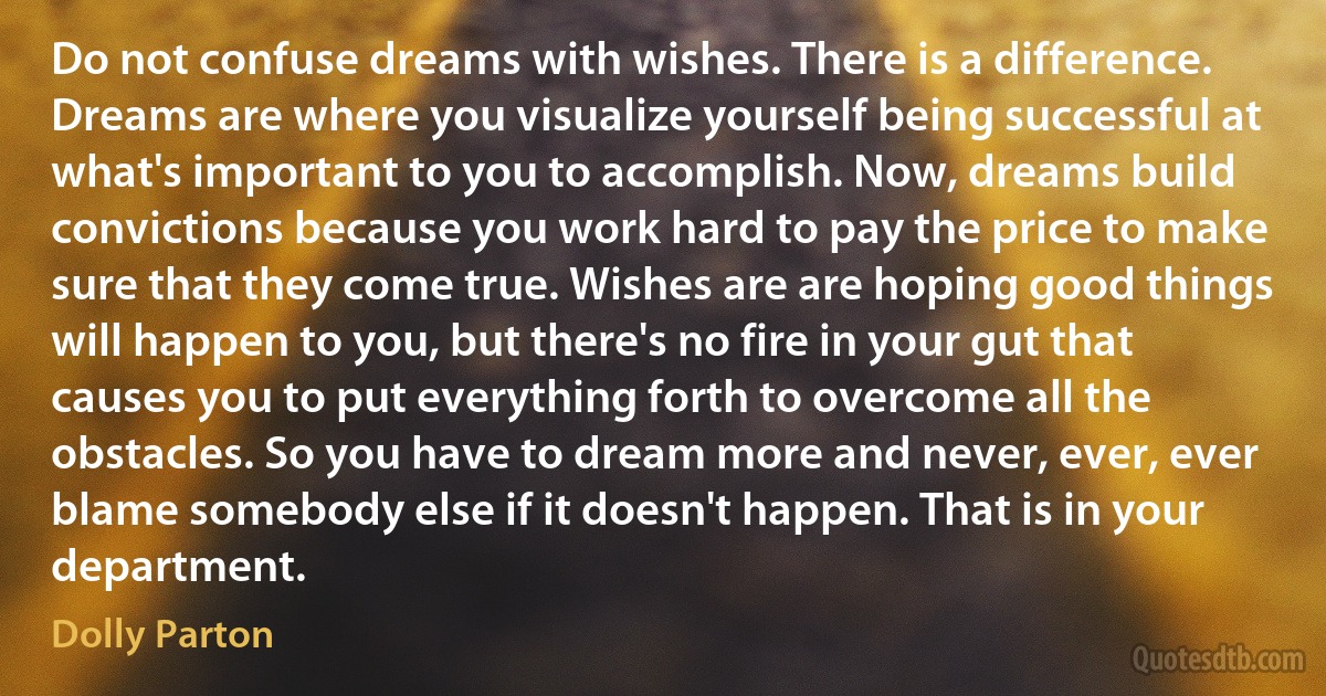 Do not confuse dreams with wishes. There is a difference. Dreams are where you visualize yourself being successful at what's important to you to accomplish. Now, dreams build convictions because you work hard to pay the price to make sure that they come true. Wishes are are hoping good things will happen to you, but there's no fire in your gut that causes you to put everything forth to overcome all the obstacles. So you have to dream more and never, ever, ever blame somebody else if it doesn't happen. That is in your department. (Dolly Parton)