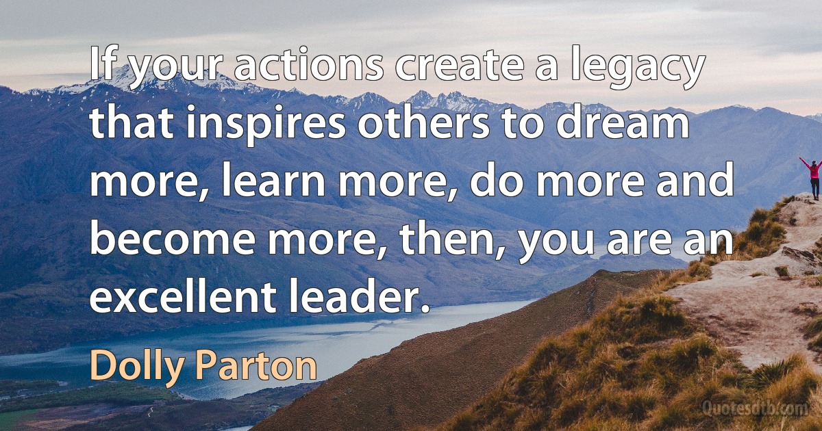 If your actions create a legacy that inspires others to dream more, learn more, do more and become more, then, you are an excellent leader. (Dolly Parton)