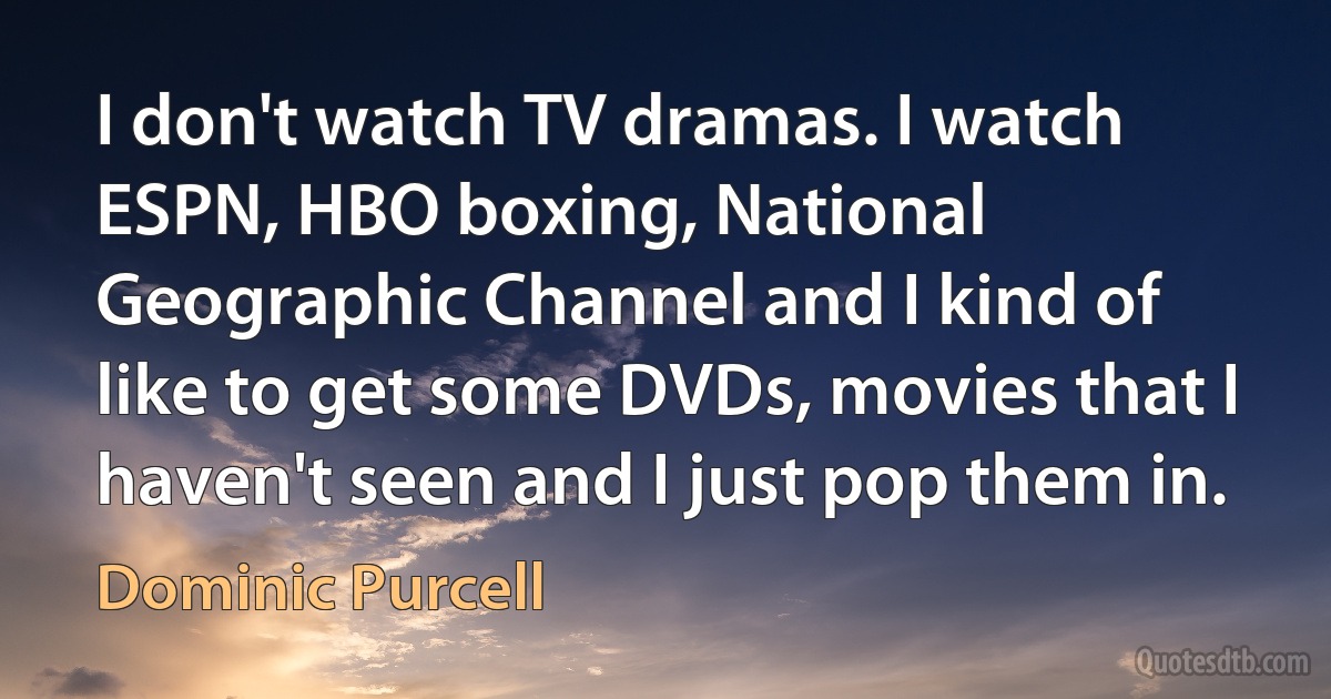 I don't watch TV dramas. I watch ESPN, HBO boxing, National Geographic Channel and I kind of like to get some DVDs, movies that I haven't seen and I just pop them in. (Dominic Purcell)