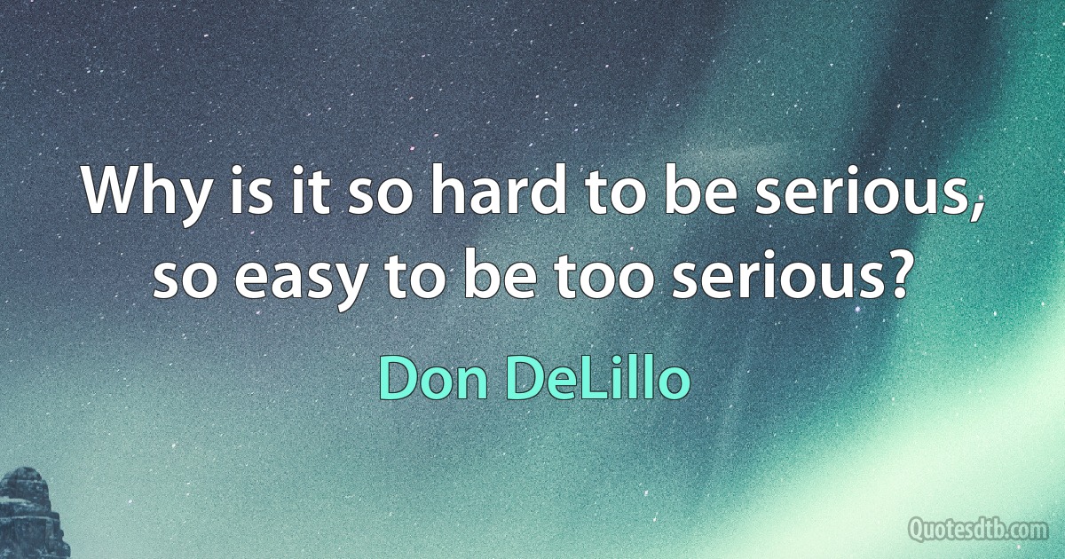 Why is it so hard to be serious, so easy to be too serious? (Don DeLillo)