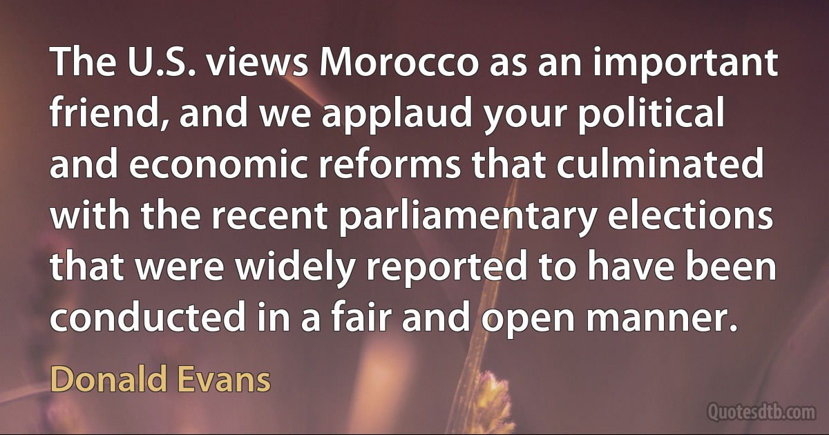 The U.S. views Morocco as an important friend, and we applaud your political and economic reforms that culminated with the recent parliamentary elections that were widely reported to have been conducted in a fair and open manner. (Donald Evans)