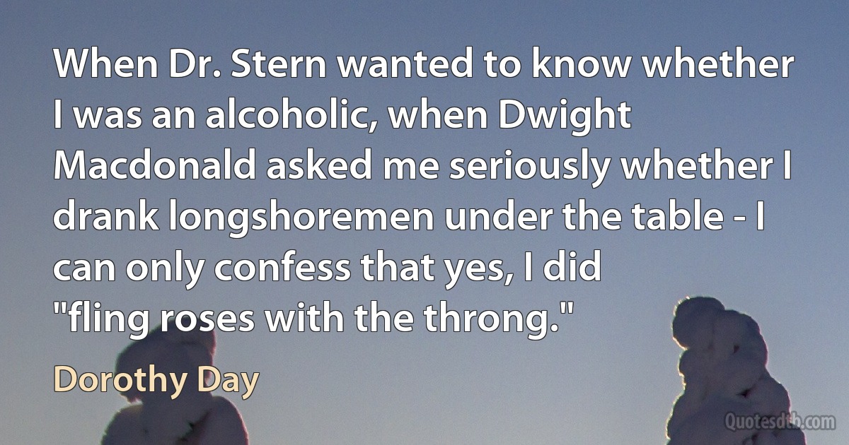 When Dr. Stern wanted to know whether I was an alcoholic, when Dwight Macdonald asked me seriously whether I drank longshoremen under the table - I can only confess that yes, I did "fling roses with the throng." (Dorothy Day)