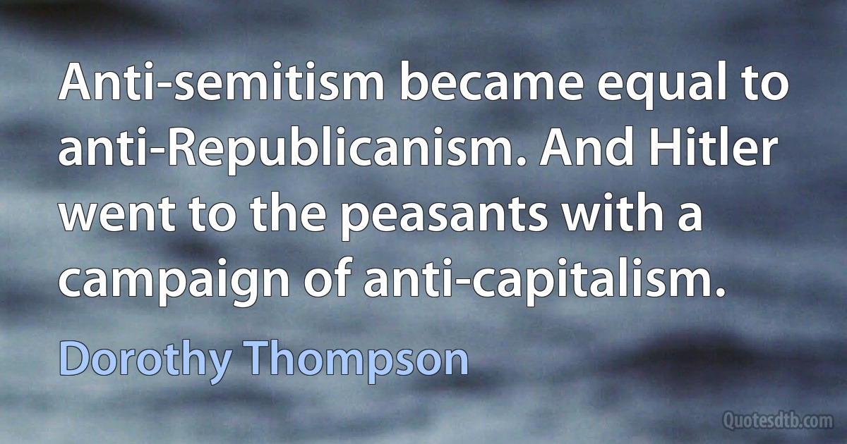 Anti-semitism became equal to anti-Republicanism. And Hitler went to the peasants with a campaign of anti-capitalism. (Dorothy Thompson)