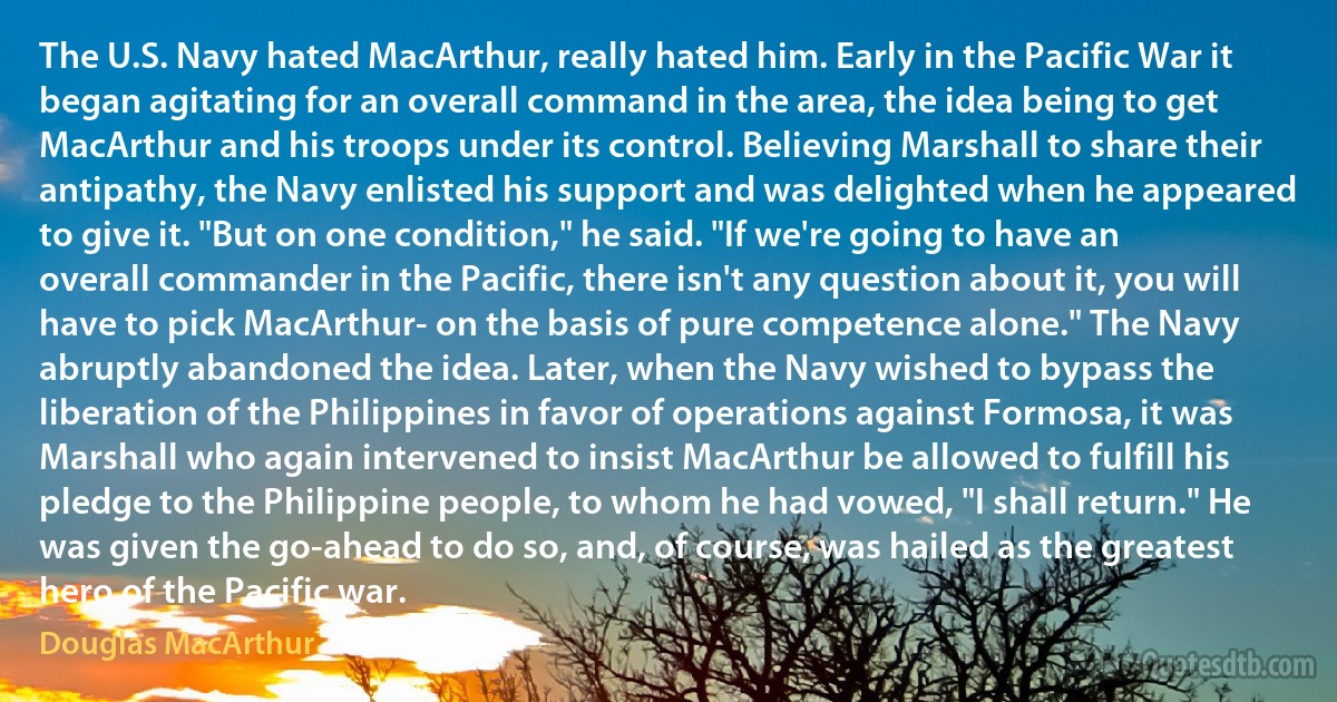 The U.S. Navy hated MacArthur, really hated him. Early in the Pacific War it began agitating for an overall command in the area, the idea being to get MacArthur and his troops under its control. Believing Marshall to share their antipathy, the Navy enlisted his support and was delighted when he appeared to give it. "But on one condition," he said. "If we're going to have an overall commander in the Pacific, there isn't any question about it, you will have to pick MacArthur- on the basis of pure competence alone." The Navy abruptly abandoned the idea. Later, when the Navy wished to bypass the liberation of the Philippines in favor of operations against Formosa, it was Marshall who again intervened to insist MacArthur be allowed to fulfill his pledge to the Philippine people, to whom he had vowed, "I shall return." He was given the go-ahead to do so, and, of course, was hailed as the greatest hero of the Pacific war. (Douglas MacArthur)