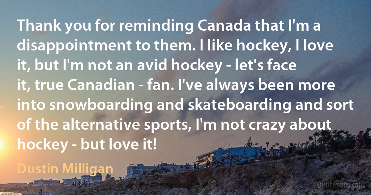 Thank you for reminding Canada that I'm a disappointment to them. I like hockey, I love it, but I'm not an avid hockey - let's face it, true Canadian - fan. I've always been more into snowboarding and skateboarding and sort of the alternative sports, I'm not crazy about hockey - but love it! (Dustin Milligan)