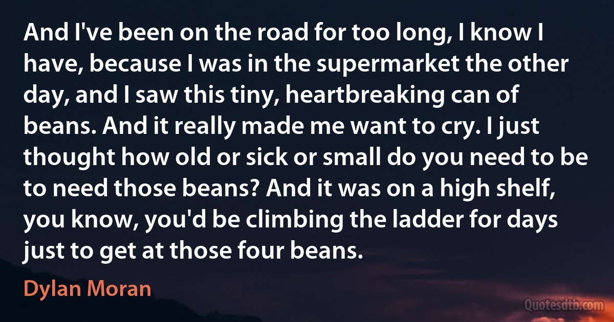 And I've been on the road for too long, I know I have, because I was in the supermarket the other day, and I saw this tiny, heartbreaking can of beans. And it really made me want to cry. I just thought how old or sick or small do you need to be to need those beans? And it was on a high shelf, you know, you'd be climbing the ladder for days just to get at those four beans. (Dylan Moran)