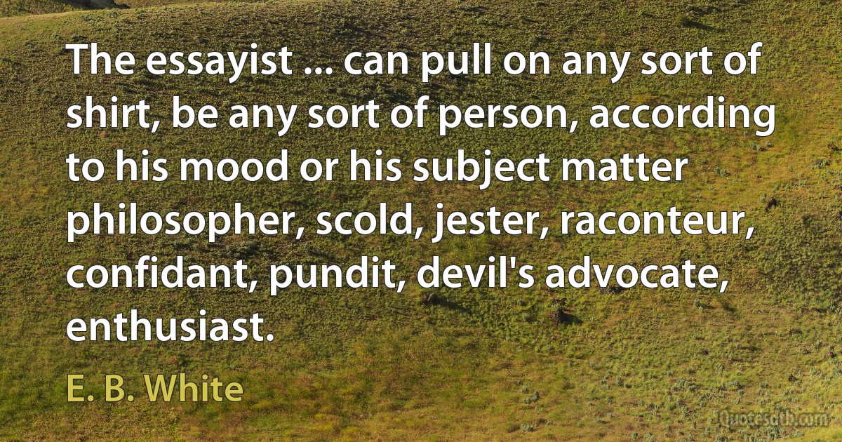 The essayist ... can pull on any sort of shirt, be any sort of person, according to his mood or his subject matter philosopher, scold, jester, raconteur, confidant, pundit, devil's advocate, enthusiast. (E. B. White)