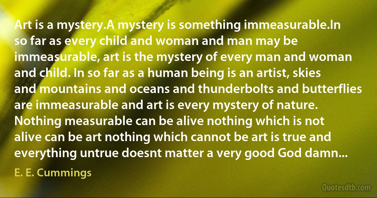 Art is a mystery.A mystery is something immeasurable.In so far as every child and woman and man may be immeasurable, art is the mystery of every man and woman and child. In so far as a human being is an artist, skies and mountains and oceans and thunderbolts and butterflies are immeasurable and art is every mystery of nature. Nothing measurable can be alive nothing which is not alive can be art nothing which cannot be art is true and everything untrue doesnt matter a very good God damn... (E. E. Cummings)