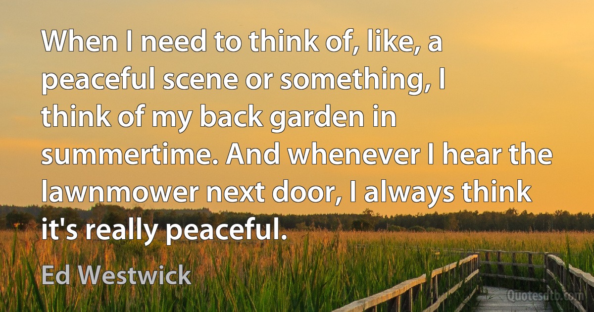 When I need to think of, like, a peaceful scene or something, I think of my back garden in summertime. And whenever I hear the lawnmower next door, I always think it's really peaceful. (Ed Westwick)