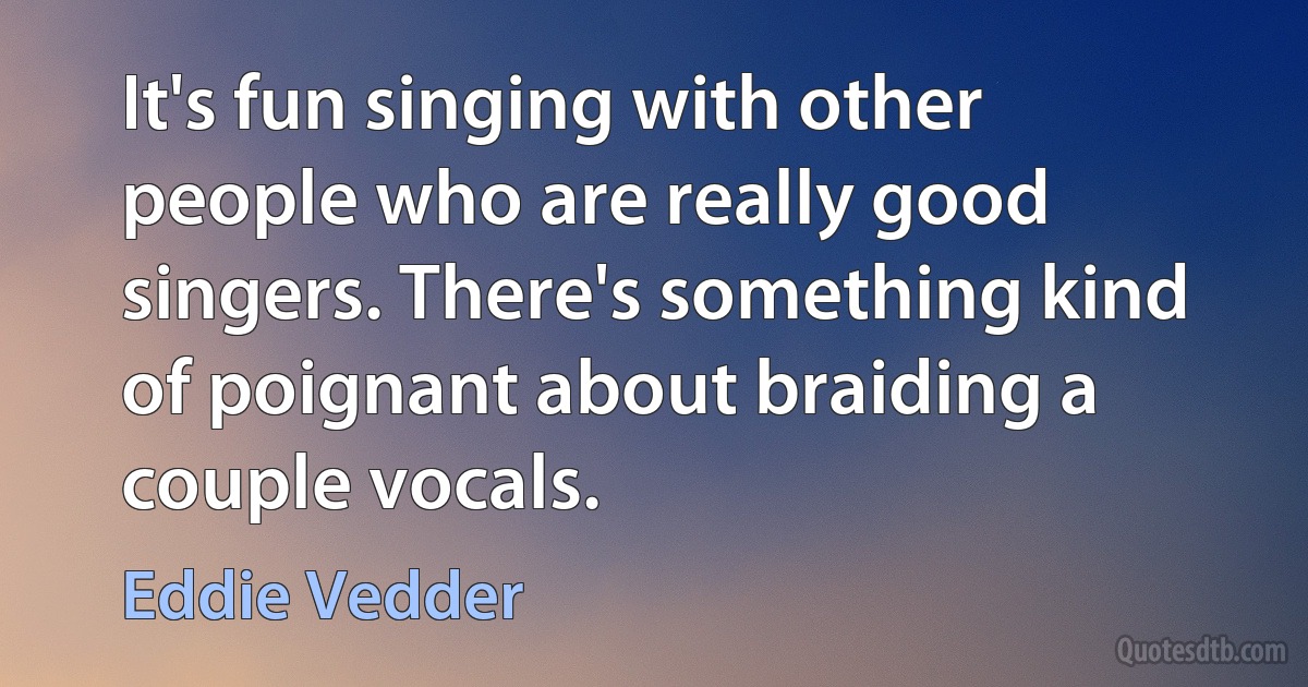 It's fun singing with other people who are really good singers. There's something kind of poignant about braiding a couple vocals. (Eddie Vedder)